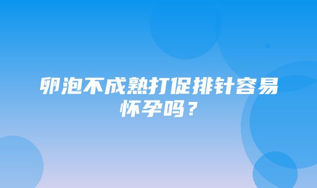 卵泡不成熟打促排针容易怀孕吗？