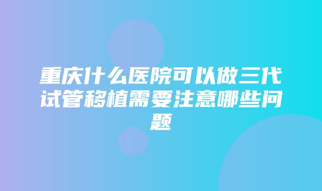 重庆什么医院可以做三代试管移植需要注意哪些问题