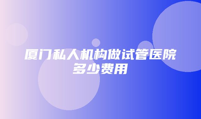 厦门私人机构做试管医院多少费用