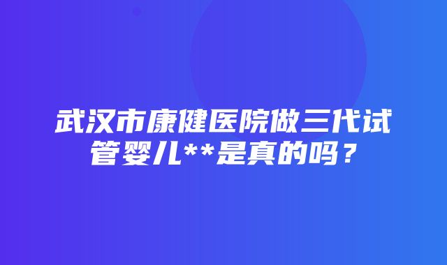 武汉市康健医院做三代试管婴儿**是真的吗？