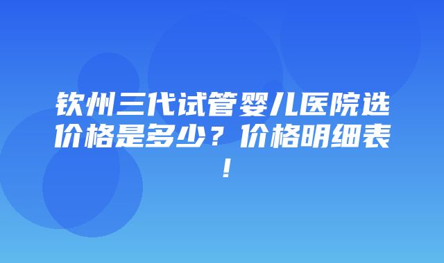 钦州三代试管婴儿医院选价格是多少？价格明细表！