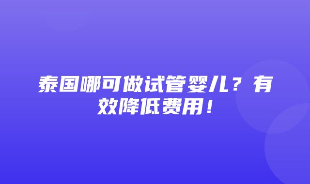 泰国哪可做试管婴儿？有效降低费用！