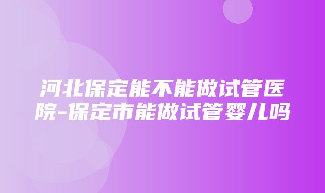 河北保定能不能做试管医院-保定市能做试管婴儿吗