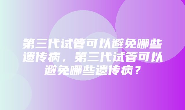 第三代试管可以避免哪些遗传病，第三代试管可以避免哪些遗传病？