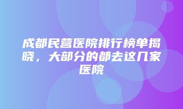 成都民营医院排行榜单揭晓，大部分的都去这几家医院