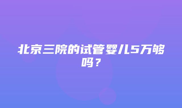 北京三院的试管婴儿5万够吗？