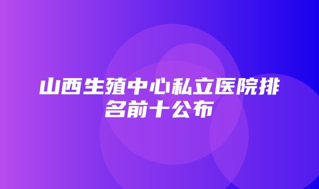 山西生殖中心私立医院排名前十公布