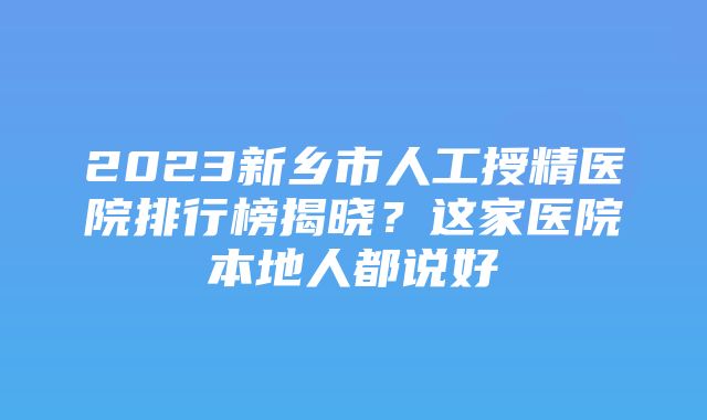 2023新乡市人工授精医院排行榜揭晓？这家医院本地人都说好