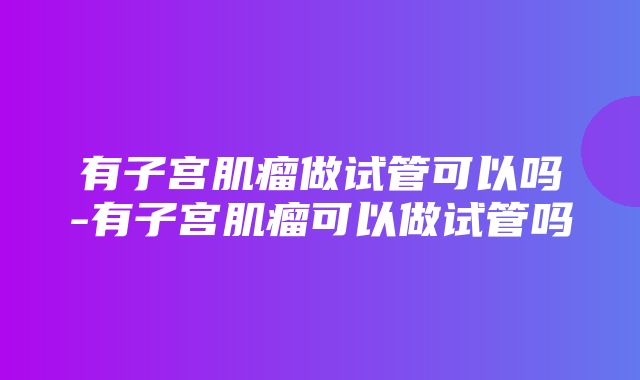 有子宫肌瘤做试管可以吗-有子宫肌瘤可以做试管吗