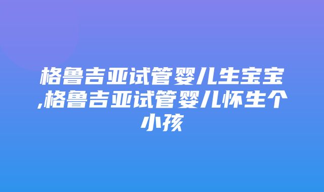 格鲁吉亚试管婴儿生宝宝,格鲁吉亚试管婴儿怀生个小孩