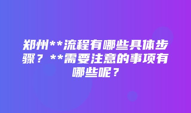 郑州**流程有哪些具体步骤？**需要注意的事项有哪些呢？