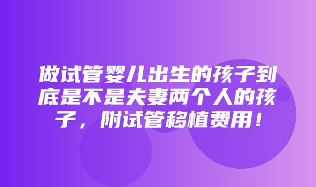 做试管婴儿出生的孩子到底是不是夫妻两个人的孩子，附试管移植费用！