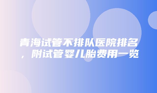 青海试管不排队医院排名，附试管婴儿胎费用一览