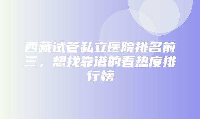 西藏试管私立医院排名前三，想找靠谱的看热度排行榜