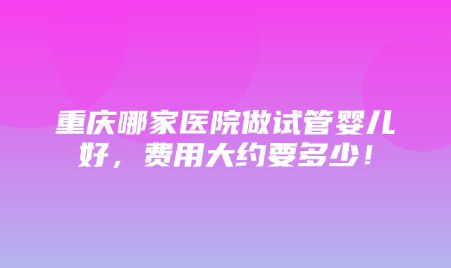 重庆哪家医院做试管婴儿好，费用大约要多少！