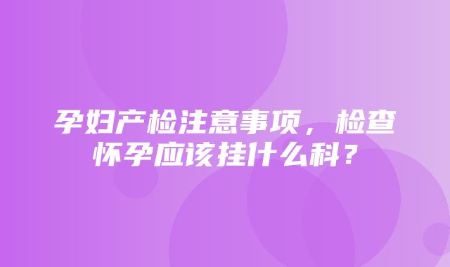 孕妇产检注意事项，检查怀孕应该挂什么科？