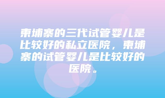 柬埔寨的三代试管婴儿是比较好的私立医院，柬埔寨的试管婴儿是比较好的医院。