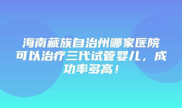 海南藏族自治州哪家医院可以治疗三代试管婴儿，成功率多高！