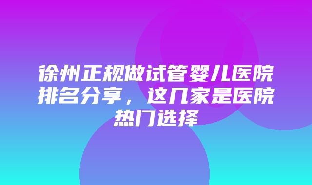 徐州正规做试管婴儿医院排名分享，这几家是医院热门选择