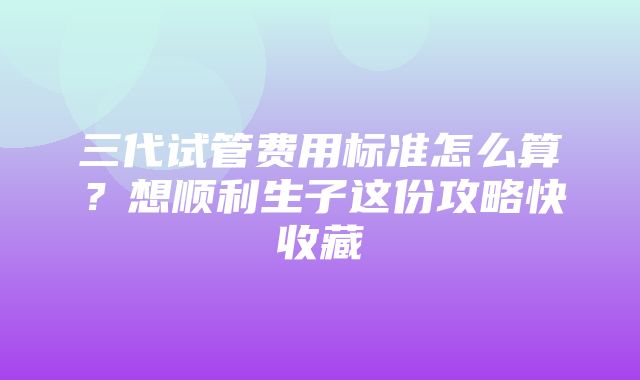 三代试管费用标准怎么算？想顺利生子这份攻略快收藏