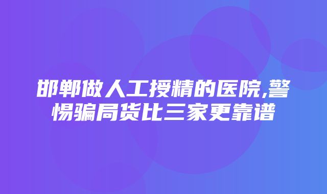 邯郸做人工授精的医院,警惕骗局货比三家更靠谱