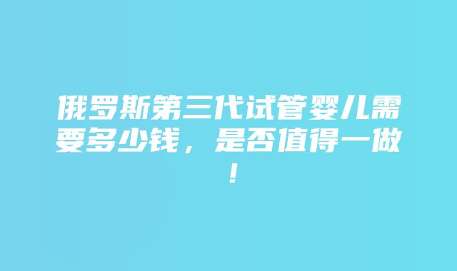 俄罗斯第三代试管婴儿需要多少钱，是否值得一做！