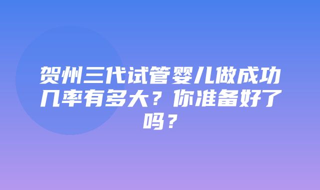 贺州三代试管婴儿做成功几率有多大？你准备好了吗？