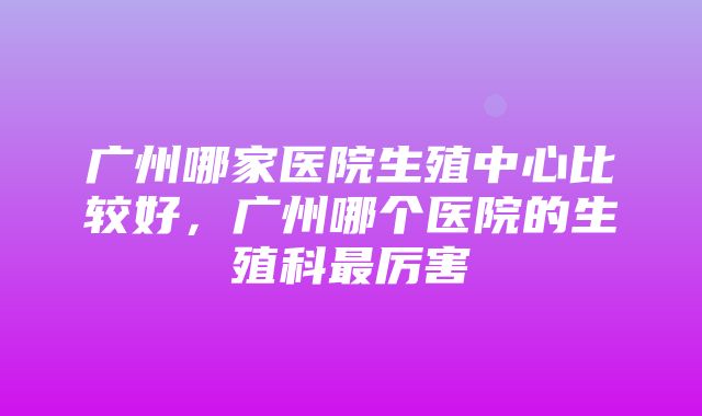 广州哪家医院生殖中心比较好，广州哪个医院的生殖科最厉害