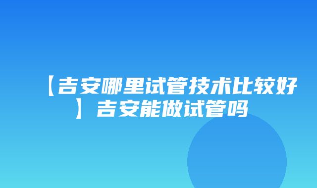 【吉安哪里试管技术比较好】吉安能做试管吗