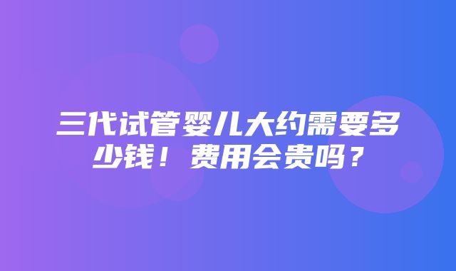 三代试管婴儿大约需要多少钱！费用会贵吗？