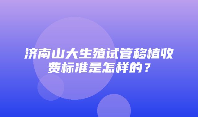 济南山大生殖试管移植收费标准是怎样的？