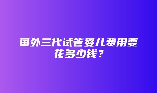 国外三代试管婴儿费用要花多少钱？