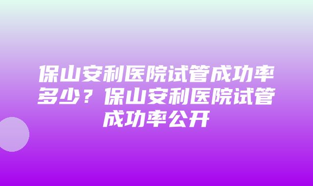 保山安利医院试管成功率多少？保山安利医院试管成功率公开