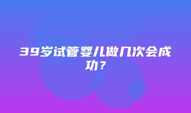 39岁试管婴儿做几次会成功？