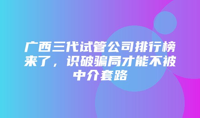 广西三代试管公司排行榜来了，识破骗局才能不被中介套路