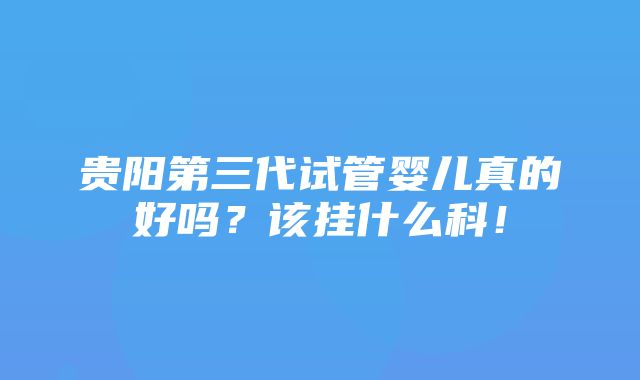 贵阳第三代试管婴儿真的好吗？该挂什么科！