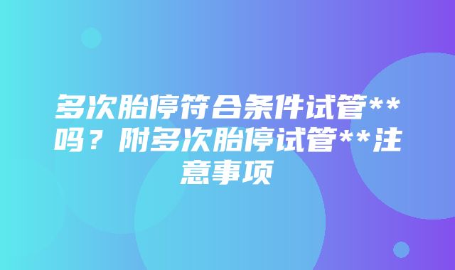 多次胎停符合条件试管**吗？附多次胎停试管**注意事项