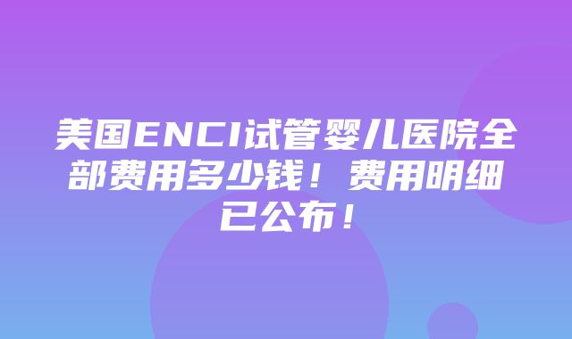 美国ENCI试管婴儿医院全部费用多少钱！费用明细已公布！