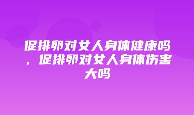 促排卵对女人身体健康吗，促排卵对女人身体伤害大吗