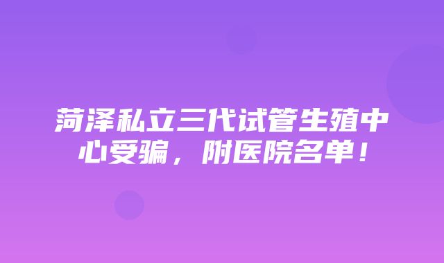 菏泽私立三代试管生殖中心受骗，附医院名单！