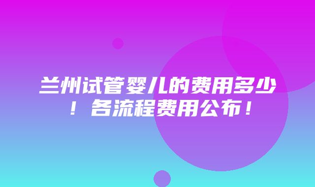 兰州试管婴儿的费用多少！各流程费用公布！