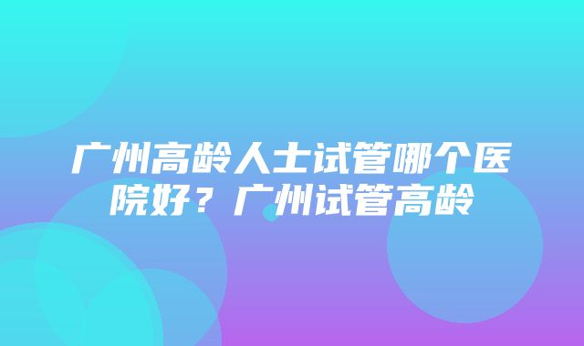 广州高龄人士试管哪个医院好？广州试管高龄