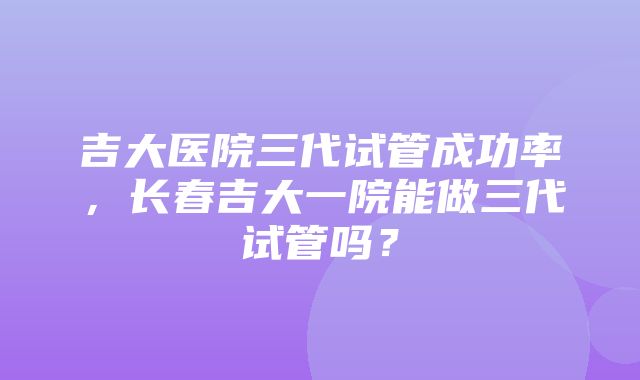 吉大医院三代试管成功率，长春吉大一院能做三代试管吗？