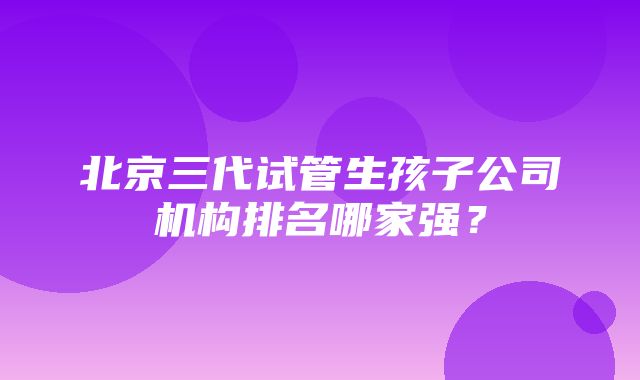 北京三代试管生孩子公司机构排名哪家强？