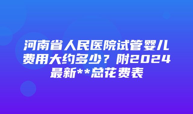 河南省人民医院试管婴儿费用大约多少？附2024最新**总花费表