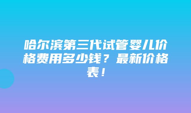 哈尔滨第三代试管婴儿价格费用多少钱？最新价格表！