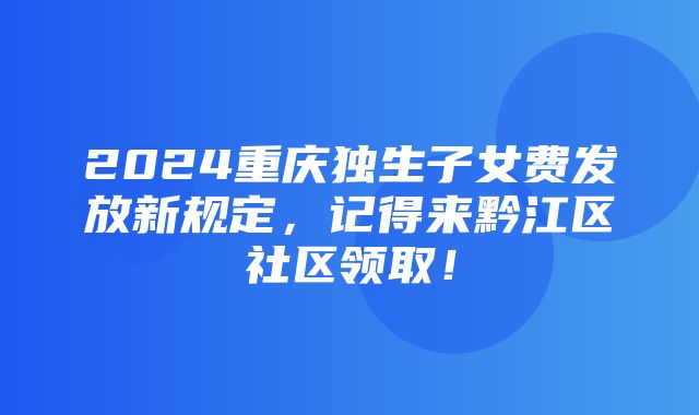 2024重庆独生子女费发放新规定，记得来黔江区社区领取！