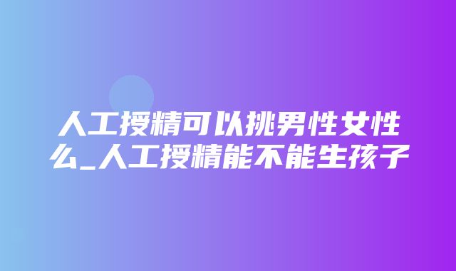 人工授精可以挑男性女性么_人工授精能不能生孩子