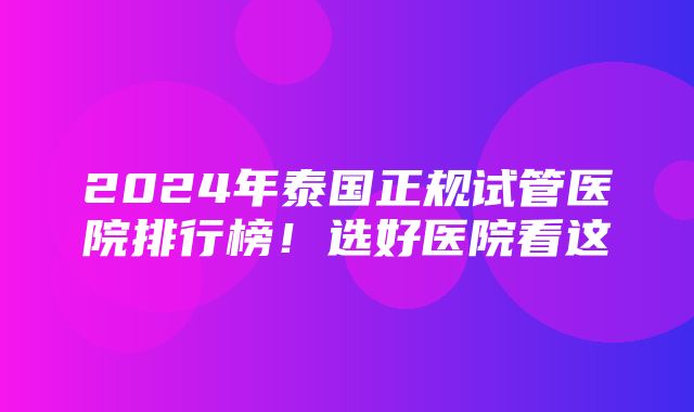 2024年泰国正规试管医院排行榜！选好医院看这