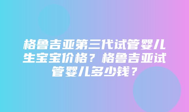 格鲁吉亚第三代试管婴儿生宝宝价格？格鲁吉亚试管婴儿多少钱？